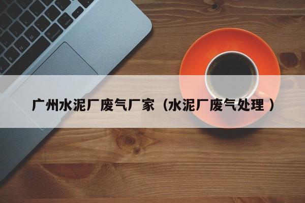 廣州水泥廠廢氣廠家（水泥廠廢氣處理 ）